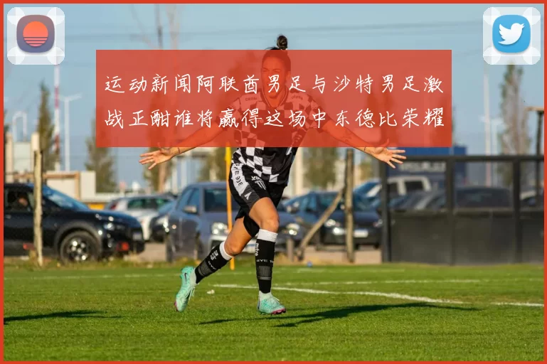 运动新闻阿联酋男足与沙特男足激战正酣谁将赢得这场中东德比荣耀