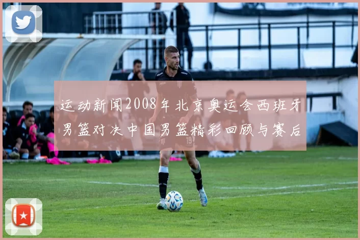 运动新闻2008年北京奥运会西班牙男篮对决中国男篮精彩回顾与赛后分析