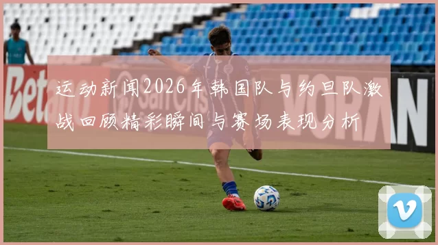 运动新闻2026年韩国队与约旦队激战回顾精彩瞬间与赛场表现分析