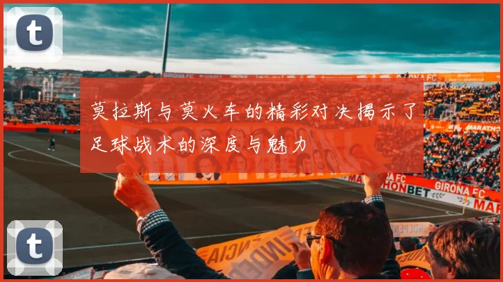 莫拉斯与莫火车的精彩对决揭示了足球战术的深度与魅力