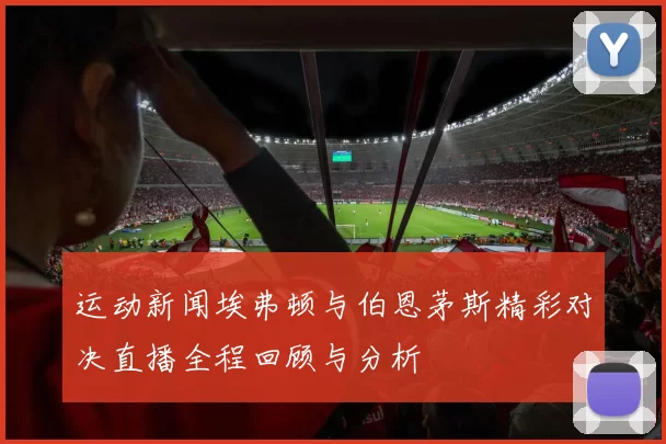 运动新闻埃弗顿与伯恩茅斯精彩对决直播全程回顾与分析