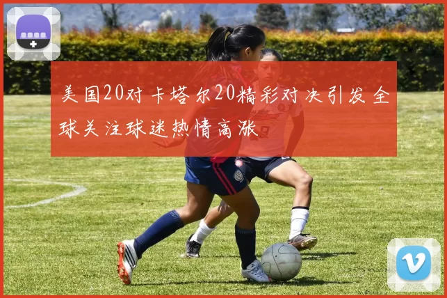 美国20对卡塔尔20精彩对决引发全球关注球迷热情高涨