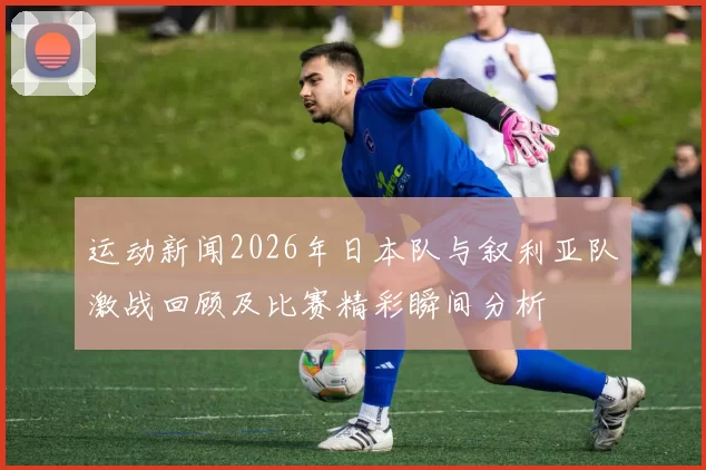 运动新闻2026年日本队与叙利亚队激战回顾及比赛精彩瞬间分析
