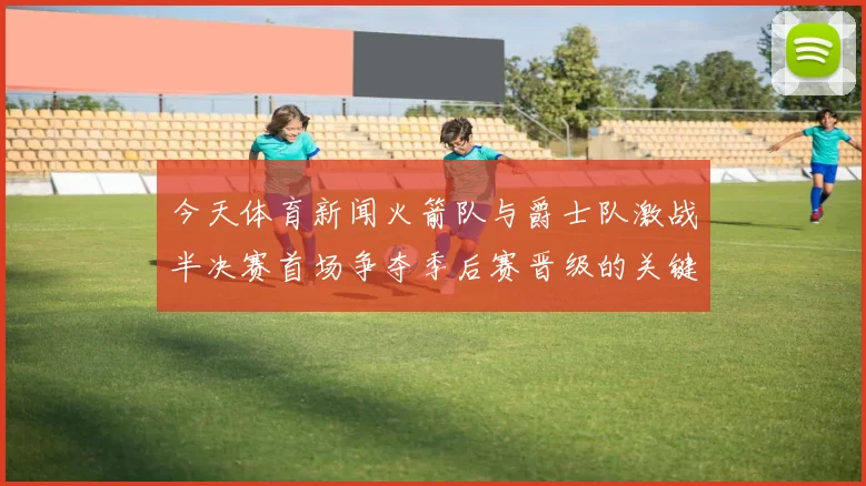 今天体育新闻火箭队与爵士队激战半决赛首场争夺季后赛晋级的关键胜利