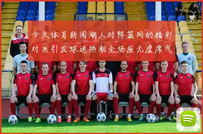 今天体育新闻湖人对阵篮网的精彩对决引发球迷热潮全场座无虚席气氛火爆