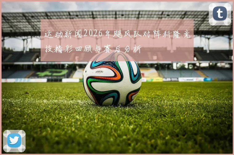 运动新闻2026年飓风队对阵科隆竞技精彩回顾与赛后分析