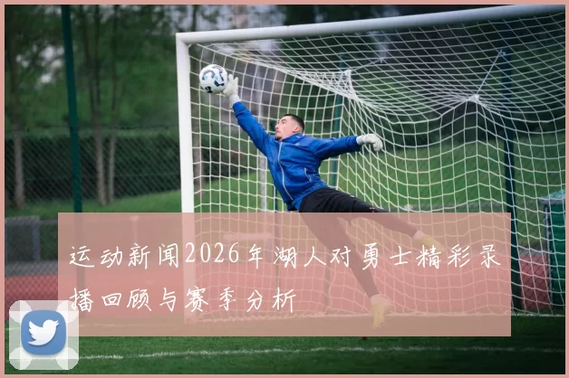 运动新闻2026年湖人对勇士精彩录播回顾与赛季分析