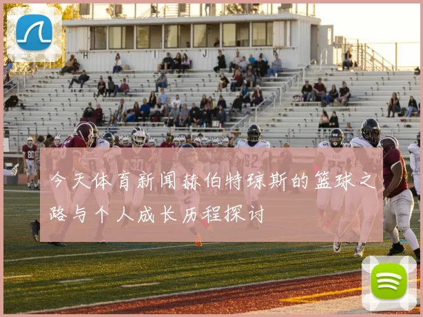 今天体育新闻赫伯特琼斯的篮球之路与个人成长历程探讨
