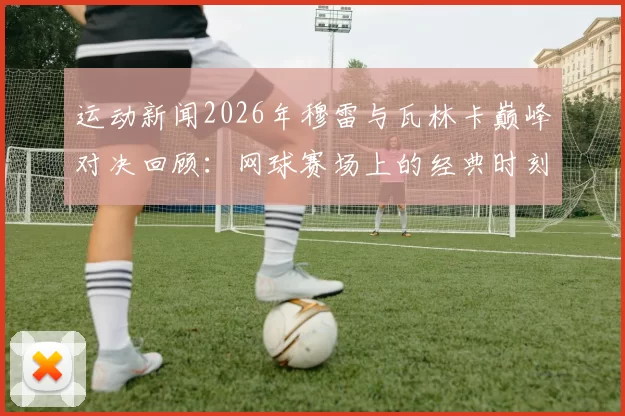 运动新闻2026年穆雷与瓦林卡巅峰对决回顾：网球赛场上的经典时刻与精彩瞬间