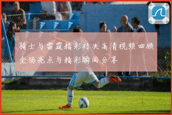 骑士与雷霆精彩对决高清视频回顾全场亮点与精彩瞬间分享