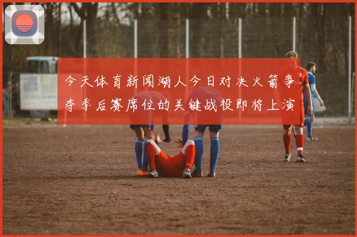 今天体育新闻湖人今日对决火箭争夺季后赛席位的关键战役即将上演